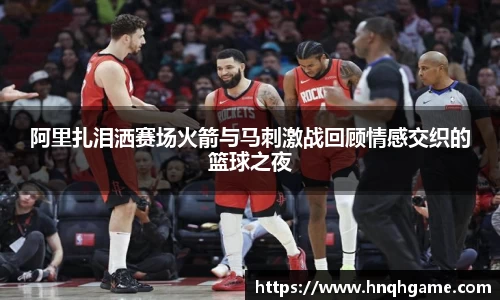 阿里扎泪洒赛场火箭与马刺激战回顾情感交织的篮球之夜