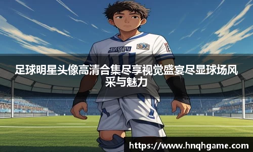 足球明星头像高清合集尽享视觉盛宴尽显球场风采与魅力