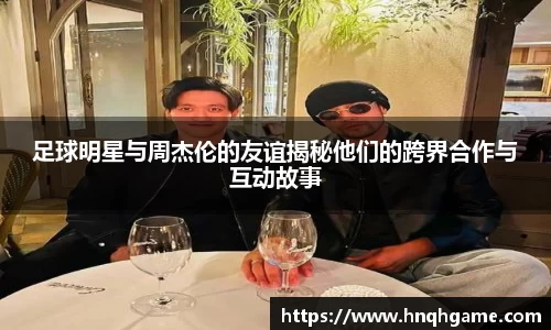 足球明星与周杰伦的友谊揭秘他们的跨界合作与互动故事