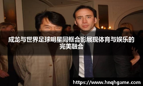 成龙与世界足球明星同框合影展现体育与娱乐的完美融合