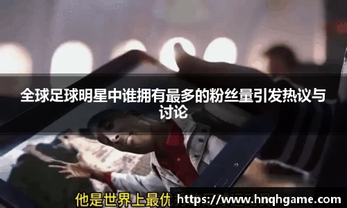 全球足球明星中谁拥有最多的粉丝量引发热议与讨论